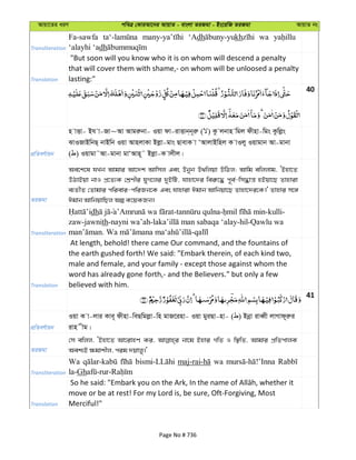Avqv‡Zi aiY cweÎ †KviAv‡bi AvqvZ - evsjv ZiRgv - Bs‡iwR ZiRgv AvqvZ bs
Transliteration
Fa-sawfa ‘Adh kh wa
‘alayhi ‘adh
Translation
"But soon will you know who it is on whom will descend a penalty
that will cover them with shame,- on whom will be unloosed a penalty
lasting:"
40
cÖwZeY©vqb
n vËv- Bh v-Rv~Av Avgiæbv- Iqv dv-ivËvb&b~iæ ( ) Kz jbvn wgj dxnv-wgs Kzwjøs
SvIRvBwbQ& bvBwb Iqv AvnjvKv Bjøv-gvs QvevK v ÔAvjvBwnj K vIjy Iqvgvb Av-gvbv
( ) Iqvgv˜Av-gvbv gvÔAvn~˜ Bjøv-K vjxj|
ZiRgv
Ae‡k‡l hLb Avgvi Av‡`k Avwmj Ges Dbyb D_wjqv DwVj; Avwg ewjjvg, ÔBnv‡Z
DVvBqv bvI cÖ‡Z¨K †kÖYxi hyM‡ji `yBwU, hvnv‡`i wei“‡× c~e©-wm×vš— nBqv‡Q Zvnviv
e¨ZxZ †Zvgvi cwievi-cwiRb‡K Ges hvnviv Cgvb Avwbqv‡Q Zvnv‡`i‡K|' Zvnvi m‡½
Cgvb AvwbqvwQj Aí K‡qKRb|
Transliteration
dh - - -kulli-
zaw-jawnith-nayni wa’ah- -hil-Qawlu wa
. -
Translation
At length, behold! there came Our command, and the fountains of
the earth gushed forth! We said: "Embark therein, of each kind two,
male and female, and your family - except those against whom the
word has already gone forth,- and the Believers." but only a few
believed with him.
41
cÖwZeY©vqb
Iqv K v-jvi Kve~ dxnv-weQwgjøv-wn gvR‡inv- Iqv gyiQv-nv- ( ) Bbœv iveŸx jvMvd~iæi
ivn xg|
ZiRgv
†m ewjj, ÔBnv‡Z Av‡ivnY Ki, bv‡g Bnvi MwZ I w¯’wZ, Avgvi cÖwZcvjK
Aek¨B ¶gvkxj, cig `qvjy|'
Transliteration
Wa wa
la-Gh
Translation
move or be at rest! For my Lord is, be sure, Oft-Forgiving, Most
Merciful!"
Page No # 736
 
