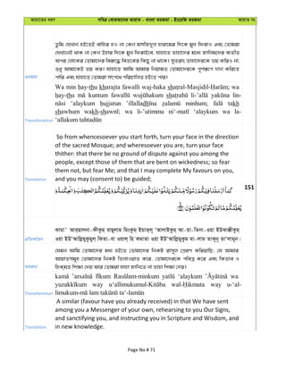 Avqv‡Zi aiY cweÎ †KviAv‡bi AvqvZ - evsjv ZiRgv - Bs‡iwR ZiRgv AvqvZ bs
ZiRgv
Zzwg †hLvb nB‡ZB evwni nI bv †Kb gmwR`yj nviv‡gi w`‡K gyL wdivI Ges †Zvgiv
†hLv‡bB _vK bv †Kb Dnvi w`‡K gyL wdivB‡e, hvnv‡Z Zvnv‡`i g‡a¨ Rvwjg‡`i e¨ZxZ
Aci †jv‡Ki †Zvgv‡`i wei“‡× weZ‡K©i wKQy bv _v‡K| myZivs Zvnv‡`i‡K fq KwiI bv,
ïay Avgv‡KB fq Ki| hvnv‡Z Avwg Avgvi wbqvgZ †Zvgv‡`i‡K c~Y©iƒ‡c `vb Kwi‡Z
cvwi Ges hvnv‡Z †Zvgiv mrc‡_ cwiPvwjZ nB‡Z cvi|
Transliteration
Wa min thu kharajta fawalli waj-haka sh wa
thu kuntum sh lin-
‘alaykum ’illalladh minhum; takh
shawhum wakh-sh wa li-’utimma ‘alaykum wa la-
Translation
So from whencesoever you start forth, turn your face in the direction
of the sacred Mosque; and wheresoever you are, turn your face
thither: that there be no ground of dispute against you among the
people, except those of them that are bent on wickedness; so fear
them not, but fear Me; and that I may complete My favours on you,
and you may (consent to) be guided;
151
cÖwZeY©vqb
Kvgv˜ Avi&Qvjbv-dxKzg& ivQ~jvg wgsKzg& BqvZ&j~ ÔAvjvBKzg& Av-qv-wZbv-Iqv BDSv°xKzg&
Iqv BDÔAvwjøgyKzgyj& wKZv-ev Iqvj& wn KgvZv Iqv BDÔAvwjøgyKzg gv-jvg ZvK~b~ ZvÔjvg~b|
ZiRgv
†hgb Avwg †Zvgv‡`i ga¨ nB‡Z †Zvgv‡`i wbKU ivm~j †cÖiY KwiqvwQ, †h Avgvi
AvqvZmg~n †Zvgv‡`i wbKU wZjvIqvZ K‡i, †Zvgv‡`i‡K cweÎ K‡i Ges wKZve I
wnK&gZ wk¶v †`q Avi †Zvgiv hvnv Rvwb‡Z bv Zvnv wk¶v †`q|
Transliteration
‘alaykum wa
way way u-‘al-
Translation
A similar (favour have you already received) in that We have sent
among you a Messenger of your own, rehearsing to you Our Signs,
and sanctifying you, and instructing you in Scripture and Wisdom, and
in new knowledge.
Page No # 71
 