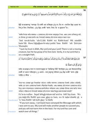 Avqv‡Zi aiY cweÎ †KviAv‡bi AvqvZ - evsjv ZiRgv - Bs‡iwR ZiRgv AvqvZ bs
56
cÖwZeY©vqb
Bbœx ZvIqv°vjZz ÔAvjvjøv-wn iveŸx Iqv ivweŸKzg ( ) gv-wgs `v~e&evwZb Bjøv-ûIqv Av-
wLh yg webv-wmqvwZnv- ( ) Bbœv-iveŸx ÔAvjv-wmiv-wZ g gyQZvK xg|
ZiRgv
ÔAvwg wbf©i Kwi Avgvi I †Zvgv‡`i cÖwZcvjK Dci; Ggb †Kvb RxeRš—y bvB,
†h Zuvnvi c~Y© AvqËvaxb bq; wbðqB Avgvi cÖwZcvjK Av‡Qb mij c‡_|
Transliteration
tawak-kaltu wa Rabbi-kum!
khidh
Translation
creature, but He has grasp of its fore-lock. Verily, it is my Lord that is
on a straight Path.
57
cÖwZeY©vqb
dvBs ZvIqvjøvI dvK v` AvejvMZzKzg gv˜DiwQjZz wenx˜BjvBKzg ( ) Iqv BqvQZvLwjdz
iveŸx K vIgvb MvBivKzg ( ) Iqvjv- Zv` yii~bvn~ kvBAvb ( ) Bbœv iveŸx ÔAvjv-Kzwjø
kvBBs n vdxR |
ZiRgv
ÔAZtci †Zvgiv gyL wdivBqv jB‡jI Avwg hvnvmn †Zvgv‡`i wbKU †cÖwiZ nBqvwQ,
Avwg †Zv Zvnv †Zvgv‡`i wbKU †cuŠQvBqv w`qvwQ; Ges Avgvi cÖwZcvjK †Zvgv‡`i nB‡Z
wfbœ †Kvb m¤úÖ`vq‡K †Zvgv‡`i ¯’jvwfwl³ Kwi‡eb Ges †Zvgiv Zuvnvi †Kvb ¶wZ mvab
Kwi‡Z cvwi‡e bv| wbðqB Avgvi cÖwZcvjK mg¯— wKQyi i¶Yv‡e¶YKvix|'
Transliteration
Fa’in-ta-wallaw faqad’ablagh Wa
yas-takh-lifu qaw-man ghay-ra kum, wa sh ay
sh
Translation
"If you turn away,- I (at least) have conveyed the Message with which
I was sent to you. My Lord will make another people to succeed you,
and you will not harm Him in the least. For my Lord has care and
watch over all things."
Page No # 743
 