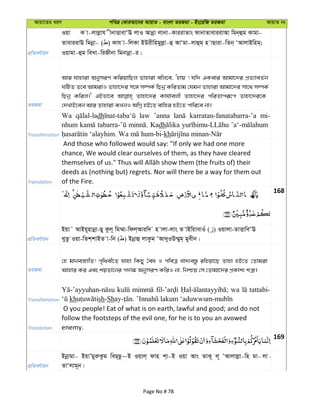 Avqv‡Zi aiY cweÎ †KviAv‡bi AvqvZ - evsjv ZiRgv - Bs‡iwR ZiRgv AvqvZ bs
cÖwZeY©vqb
Iqv K v-jvjøvh xbvËvevÔE jvI Avbœv jvbv-KviivZvs dvbvZveviivAv wgb&ûg Kvgv-
ZveviivE wgbœv- ( ) Kvh v-wjKv BDixwngyjøv-û AvÔgv-jvûg& n vQviv-wZb& ÔAvjvBwng&;
Iqvgv-ûg weLv-wiRxbv wgbvbœv-i|
ZiRgv
Avi hvnviv AbymiY KwiqvwQj Zvnviv ewj‡e, Ônvq ! hw` GKevi Avgv‡`i cÖZ¨veZ©b
NwUZ Z‡e AvgivI Zvnv‡`i m‡½ m¤úK© wQbœ KwiZvg †hgb Zvnviv Avgv‡`i mv‡_ m¤úK©
wQbœ Kwij|' GBfv‡e Zvnv‡`i Kvh©vejx Zvnv‡`i cwiZvciƒ‡c Zvnv‡`i‡K
†`LvB‡eb Avi Zvnviv KLbI AwMœ nB‡Z evwni nB‡Z cvwi‡e bv|
Transliteration
Wa dh law ’anna karratan-fanatabarra-’a mi-
nhum Kadh
kh
Translation
And those who followed would say: "If only we had one more
chance, We would clear ourselves of them, as they have cleared
deeds as (nothing but) regrets. Nor will there be a way for them out
of the Fire.
168
cÖwZeY©vqb
Bqv˜ AvBq~nvbœv-Qy Kzj~ wg¤§v-wdj&Aviw` n vjv-jvs Z vBwqvevIu ( ) Iqvjv-ZvËvweÔE
LyZz Iqv-wZk&kvBZ v-wb ( ) Bbœvû jvKzg ÔAv`yID¤§yg& gyexb|
ZiRgv
†n gvbeRvwZ! c„w_ex‡Z hvnv wKQy ˆea I cweÎ Lv`¨e¯—z iwnqv‡Q Zvnv nB‡Z †Zvgiv
Avnvi Ki Ges kqZv‡bi c`v¼ AbymiY KwiI bv, wbðq †m †Zvgv‡`i cÖKvk¨ kÎ“|
Transliteration
wa tattabi-
kh sh-Sh
Translation
O you people! Eat of what is on earth, lawful and good; and do not
follow the footsteps of the evil one, for he is to you an avowed
enemy.
169
cÖwZeY©vqb
Bbœvgv- BqvÕgyiæKzg weQ&Q‚~B Iqvj& dvn k&v-B Iqv Avs ZvK~ j~ ÔAvjvjøv-wn gv- jv -
ZvÔjvg~b|
Page No # 78
 
