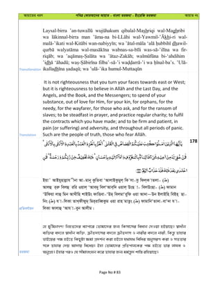 Avqv‡Zi aiY cweÎ †KviAv‡bi AvqvZ - evsjv ZiRgv - Bs‡iwR ZiRgv AvqvZ bs
Transliteration
Laysal-birra qibalal-Mashriqi wal-Maghribi
wa man khi-ri wal-
dhawil-
wa fir-
wa wa bi-‘ahdihim
’idh wa
ikalladh
Translation
It is not righteousness that you turn your faces towards east or West;
Angels, and the Book, and the Messengers; to spend of your
substance, out of love for Him, for your kin, for orphans, for the
needy, for the wayfarer, for those who ask, and for the ransom of
slaves; to be steadfast in prayer, and practice regular charity; to fulfil
the contracts which you have made; and to be firm and patient, in
pain (or suffering) and adversity, and throughout all periods of panic.
178
cÖwZeY©vqb
Bqv˜ AvBq~nvjøvh xbv Av-gvb~ KzwZev ÔAvjvBKzgyj& wK mv-mz wdj&K vZjv- ( )
Avjû i&iæ wejû iwi Iqvj& ÔAve`y wejÔAve&w` Iqvj& DsQ v- wejDsQv- ( ) dvgvb
ÔDwdqv jvû wgb AvLxwn kvBDs dvwËev-ÔDg& wejgvÔi~wd Iqv Av`v~Db BjvBwn weBn& Qv-
wbs ( ) h v-wjKv ZvL&dxdyg& wgi&ivweŸKzg Iqv ivn gvZzs ( ) dvgvwbÔZv`v-evÔ`v h v-
wjKv dvjvû ÔAvh v-eyb Avjxg|
ZiRgv
†n gy'wgbMY! wbnZ‡`i e¨vcv‡i †Zvgv‡`i Rb¨ wKmv‡mi weavb †`Iqv nBqv‡Q| ¯^vaxb
e¨w³i e`‡j ¯^vaxb e¨w³, µxZ`v‡mi e`‡j µxZ`vm I bvixi e`‡j bvix, wKš—z Zvnvi
fvB‡qi c¶ nB‡Z wKQyUv ¶gv cÖ`k©b Kiv nB‡j h_vh_ wewai AbymiY Kiv I mZZvi
m‡½ Zvnvi †`q Av`vq we‡aq| Bnv †Zvgv‡`i cÖwZcvj‡Ki c¶ nB‡Z fvi jvNe I
AbyMÖn| Bnvi ciI †h mxgvjsNb K‡i Zvnvi Rb¨ gg©š—z` kvw¯— iwnqv‡Q|
Page No # 83
 