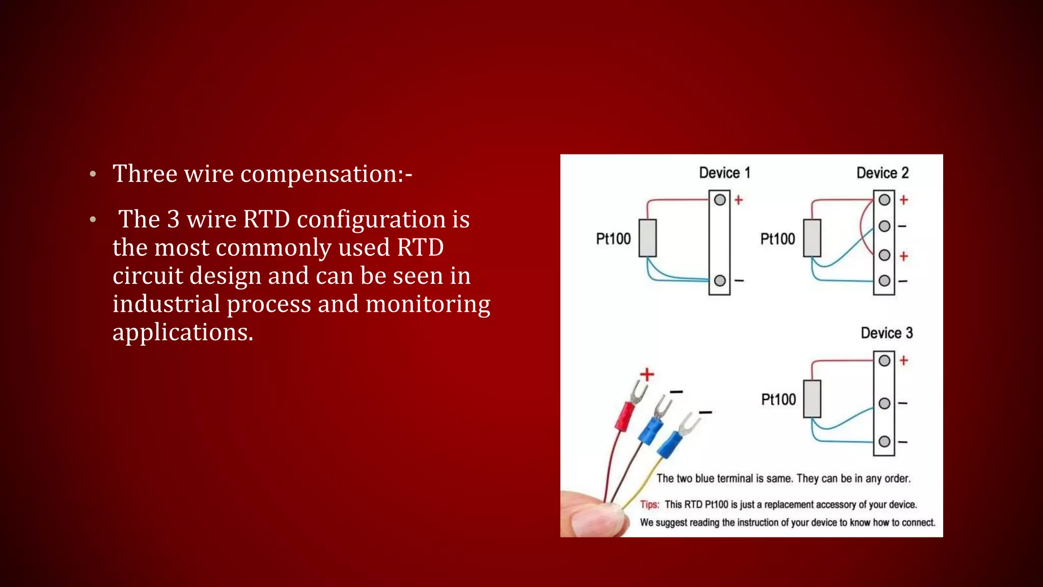 • Three wire compensation:-
• The 3 wire RTD configuration is
the most commonly used RTD
circuit design and can be seen in
industrial process and monitoring
applications.
 