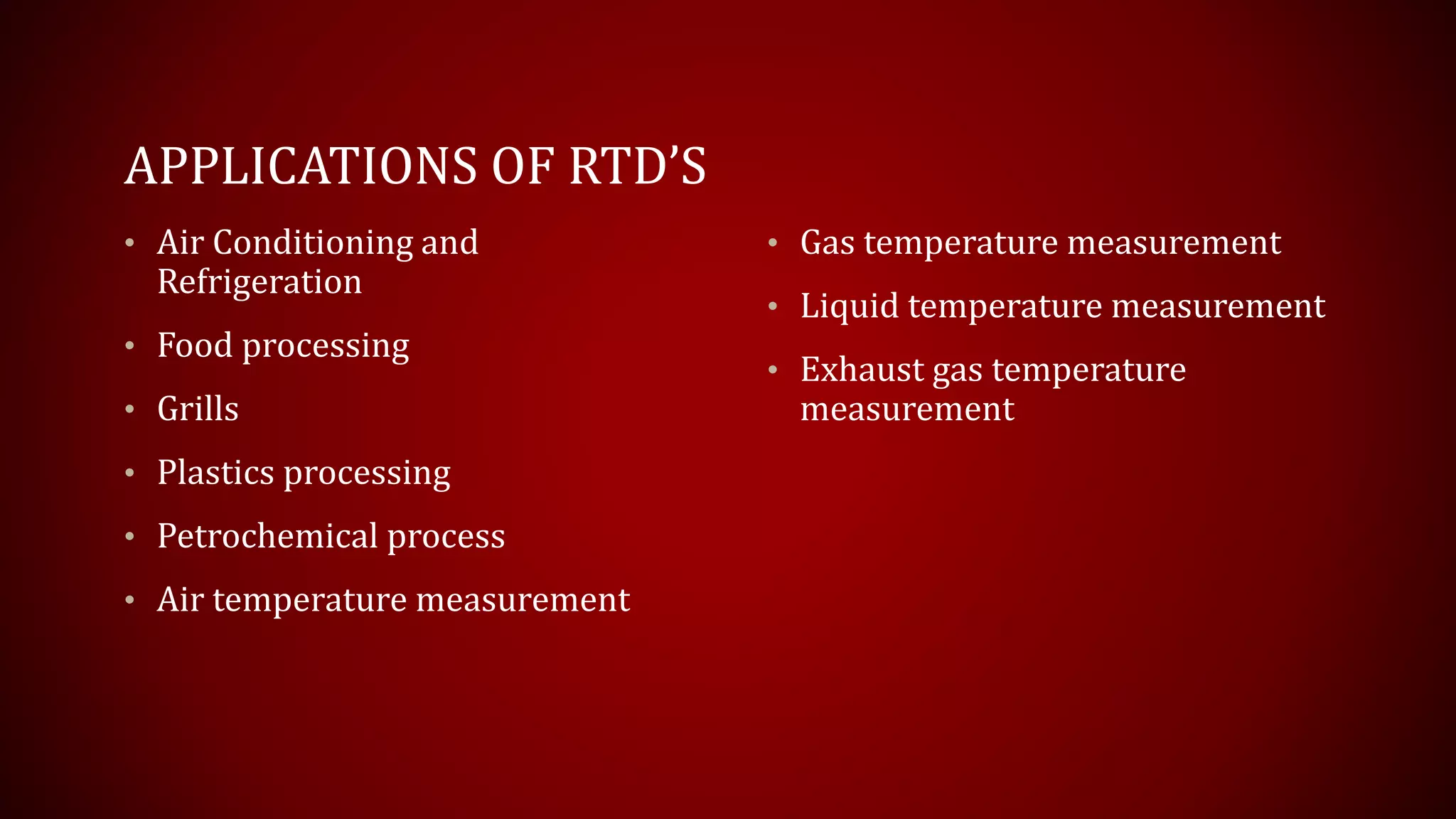 APPLICATIONS OF RTD’S
• Air Conditioning and
Refrigeration
• Food processing
• Grills
• Plastics processing
• Petrochemical process
• Air temperature measurement
• Gas temperature measurement
• Liquid temperature measurement
• Exhaust gas temperature
measurement
 