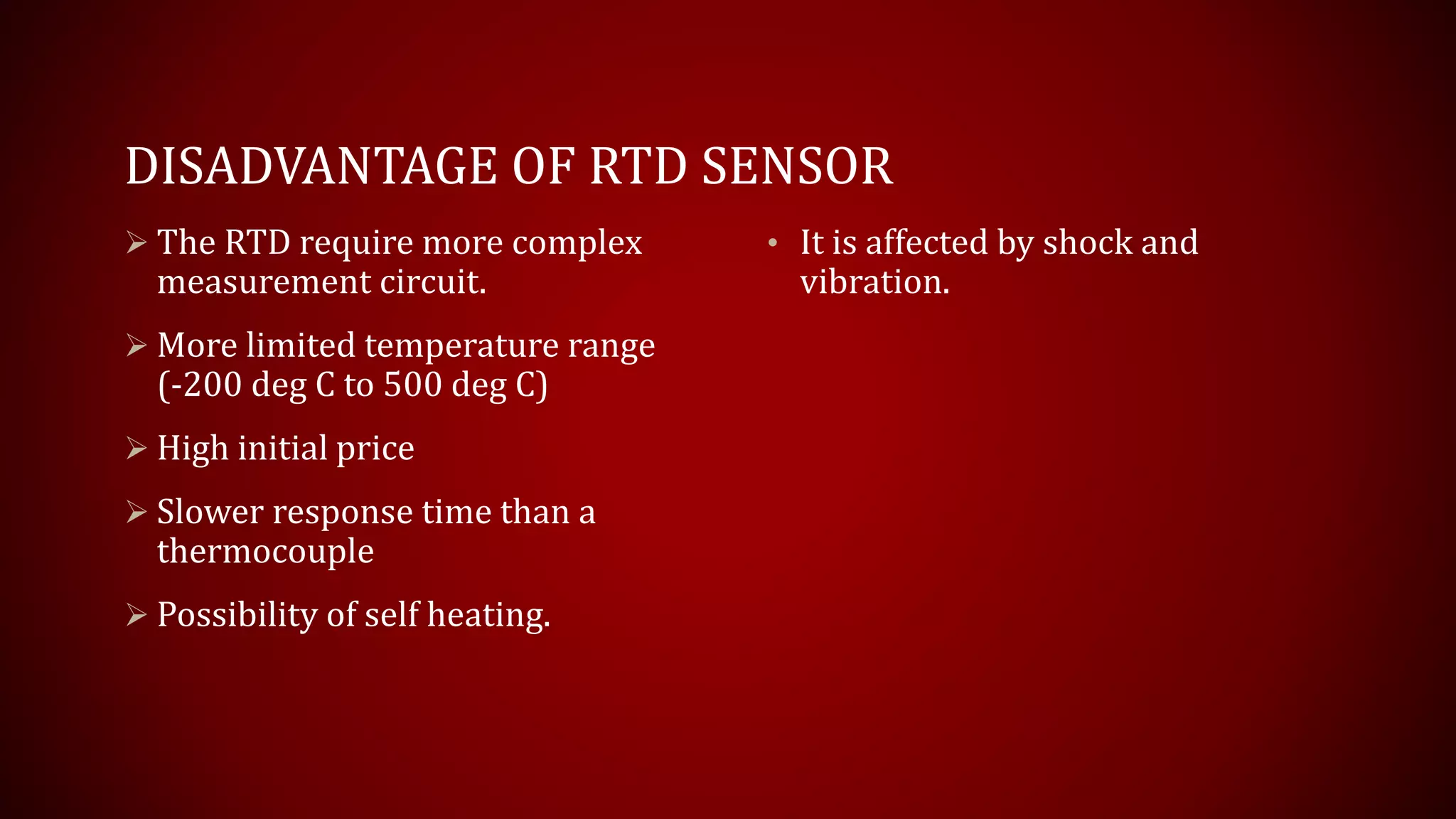 DISADVANTAGE OF RTD SENSOR
 The RTD require more complex
measurement circuit.
 More limited temperature range
(-200 deg C to 500 deg C)
 High initial price
 Slower response time than a
thermocouple
 Possibility of self heating.
• It is affected by shock and
vibration.
 