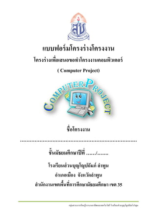 แบบฟอร์ มโครงร่ างโครงงาน
โครงร่ างเพือเสนอขอทาโครงงานคอมพิวเตอร์
่
( Computer Project)

ชื่อโครงงาน
………………………………………………………………
ชั้นมัธยมศึกษาปี ที่ ……/…….
โรงเรียนส่ วนบุญโญปถัมภ์ ลาพูน
อาเภอเมือง จังหวัดลาพูน
สานักงานเขตพืนที่การศึกษามัธยมศึกษา เขต 35
้
กลุ่มสาระการเรี ยนรู้ การงานอาชี พและเทคโนโลยี โรงเรี ยนส่ วนบุญโญปถัมภ์ ลาพูน

 