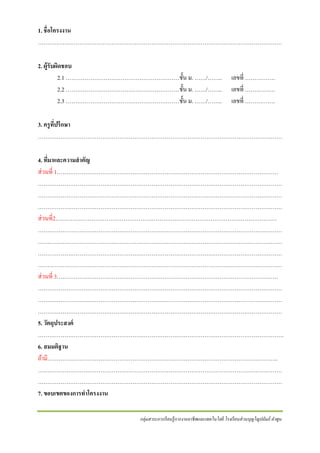 1. ชื่อโครงงาน
…………………………………………………………………………………………………………………
2. ผู้รับผิดชอบ
2.1 ……………………………………………………ชั้ น ม. ……/……..
2.2 ……………………………………………………ชั้ น ม. ……/……..
2.3 ……………………………………………………ชั้ น ม. ……/……..

เลขที่ …………….
เลขที่ …………….
เลขที่ …………….

3. ครู ทปรึกษา
ี่
…………………………………………………………………………………………………………………
4. ทีมาและความสาคัญ
่
ส่ วนที่ 1………………………………………………………………………………………………………
…………………………………………………………………………………………………………………
…………………………………………………………………………………………………………………
…………………………………………………………………………………………………………………
ส่ วนที่2………………………………………………………………………………………………………
…………………………………………………………………………………………………………………
…………………………………………………………………………………………………………………
…………………………………………………………………………………………………………………
…………………………………………………………………………………………………………………
ส่ วนที่ 3………………………………………………………………………………………………………
…………………………………………………………………………………………………………………
…………………………………………………………………………………………………………………
…………………………………………………………………………………………………………………
5. วัตถุประสงค์
………………………………………………………………………………………………………………….
6. สมมติฐาน
ถ้ามี…………………………………………………………………………………………………………..
…………………………………………………………………………………………………………………
…………………………………………………………………………………………………………………
7. ขอบเขตของการทาโครงงาน
กลุ่มสาระการเรี ยนรู้ การงานอาชี พและเทคโนโลยี โรงเรี ยนส่ วนบุญโญปถัมภ์ ลาพูน

 