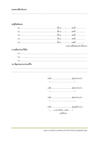 8.4สถานทีดาเนินการ
่
…………………………………………………………………………………………………………………

8.5ผู้ รับผิดชอบ
8.1 ………………………………………………………ชั้ น ม. ……/…….. เลขที่ …………….
8.2 ………………………………………………………ชั้ น ม. ……/…….. เลขที่ …………….
8.3 ………………………………………………………ชั้ น ม. ……/…….. เลขที่ …………….
8.4 ………………………………………………………ชั้ น ม. ……/…….. เลขที่ …………….
8.5 ………………………………………………………ชั้ น ม. ……/…….. เลขที่ …………….
( และรายชื่อดังเอกสารที่แนบ )
9. ผลทีคาดว่าจะได้ รับ
่
9.1 ……………………………………………………………………………………………………
9.2 ……………………………………………………………………………………………………
9.3……………………………………………………………………………………………………
10. ปัญหาและแนวทางแก้ไข
…………………………………………………………………………………………………………………
…………………………………………………………………………………………………………………
ลงชื่อ.......................................................ผูเ้ สนอโครงร่ าง
(….…..…………………..…..…………..)
ลงชื่อ.......................................................ผูเ้ สนอโครงร่ าง
(….…..…………………..…..…………..)
ลงชื่อ.......................................................ผูเ้ สนอโครงร่ าง
(….…..…………………..…..…………..)
ลงชื่อ.......................................................ผูอนุมติโครงร่ าง
้ ั
(….…..นางสาวสิ รัชชา วงค์คม……..)
ครู ที่ปรึ กษา

กลุ่มสาระการเรี ยนรู้ การงานอาชี พและเทคโนโลยี โรงเรี ยนส่ วนบุญโญปถัมภ์ ลาพูน

 