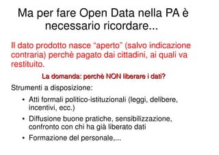 Ma per fare Open Data nella PA è
      necessario ricordare...
Il dato prodotto nasce “aperto” (salvo indicazione
contraria) perchè pagato dai cittadini, ai quali va
restituito.
           La domanda: perchè NON liberare i dati?
Strumenti a disposizione:
   ●   Atti formali politico-istituzionali (leggi, delibere,
       incentivi, ecc.)
   ●   Diffusione buone pratiche, sensibilizzazione,
       confronto con chi ha già liberato dati
   ●   Formazione del personale,...
 