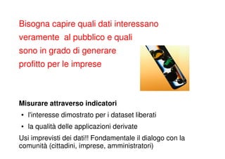 Bisogna capire quali dati interessano
veramente al pubblico e quali
sono in grado di generare
profitto per le imprese



Misurare attraverso indicatori
●   l'interesse dimostrato per i dataset liberati
●   la qualità delle applicazioni derivate
Usi imprevisti dei dati!! Fondamentale il dialogo con la
comunità (cittadini, imprese, amministratori)
 