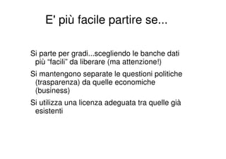 E' più facile partire se...

Si parte per gradi...scegliendo le banche dati
 più “facili” da liberare (ma attenzione!)
Si mantengono separate le questioni politiche
 (trasparenza) da quelle economiche
 (business)
Si utilizza una licenza adeguata tra quelle già
 esistenti
 