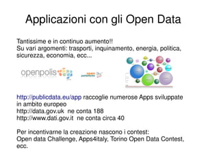 Applicazioni con gli Open Data
Tantissime e in continuo aumento!!
Su vari argomenti: trasporti, inquinamento, energia, politica,
sicurezza, economia, ecc...




http://publicdata.eu/app raccoglie numerose Apps sviluppate
in ambito europeo
http://data.gov.uk ne conta 188
http://www.dati.gov.it ne conta circa 40

Per incentivarne la creazione nascono i contest:
Open data Challenge, Apps4italy, Torino Open Data Contest,
ecc.
 