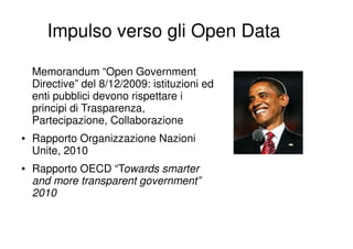 Impulso verso gli Open Data

    Memorandum “Open Government
    Directive” del 8/12/2009: istituzioni ed
    enti pubblici devono rispettare i
    principi di Trasparenza,
    Partecipazione, Collaborazione
●   Rapporto Organizzazione Nazioni
    Unite, 2010
●   Rapporto OECD “Towards smarter
    and more transparent government”
    2010
 