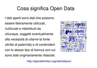 Cosa significa Open Data
I dati aperti sono dati che possono
essere liberamente utilizzati,
riutilizzati e ridistribuiti da
chiunque, soggetti eventualmente
alla necessità di citarne la fonte
(diritto di paternità) e di condividerli
con lo stesso tipo di licenza con cui
sono stati originariamente rilasciati.
                   http://opendefinition.org/okd/italiano/
 