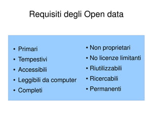 Requisiti degli Open data


●   Primari                 ●   Non proprietari
●   Tempestivi              ●   No licenze limitanti
●   Accessibili             ●   Riutilizzabili
●   Leggibili da computer   ●   Ricercabili
●   Completi                ●   Permanenti
 