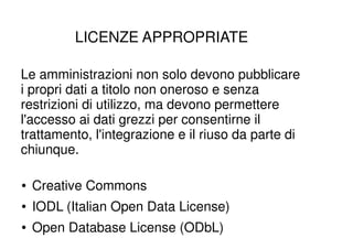 LICENZE APPROPRIATE

Le amministrazioni non solo devono pubblicare
i propri dati a titolo non oneroso e senza
restrizioni di utilizzo, ma devono permettere
l'accesso ai dati grezzi per consentirne il
trattamento, l'integrazione e il riuso da parte di
chiunque.

●   Creative Commons
●   IODL (Italian Open Data License)
●   Open Database License (ODbL)
 