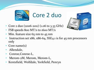 Core 2 duo
• Core 2 duo (2006-2011) (1.06 to 3.33 GHz)
• FSB speeds 800 MT/s to 1600 MT/s
• Min. feature size 65 nm to 45 nm
• Instruction set x86, x86-64, SSE4.1 is for 45 nm processors
only
• Core name(s)
• Allendale,
• Conroe,Conroe-L,
• Merom-2M, Merom, Merom-L,
• Kentsfield, Wolfdale, Yorkfield, Penryn
 