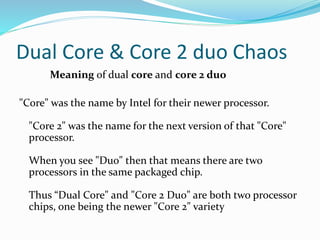 Dual Core & Core 2 duo Chaos
Meaning of dual core and core 2 duo
"Core" was the name by Intel for their newer processor.
"Core 2" was the name for the next version of that "Core"
processor.
When you see "Duo" then that means there are two
processors in the same packaged chip.
Thus “Dual Core" and "Core 2 Duo" are both two processor
chips, one being the newer "Core 2" variety
 