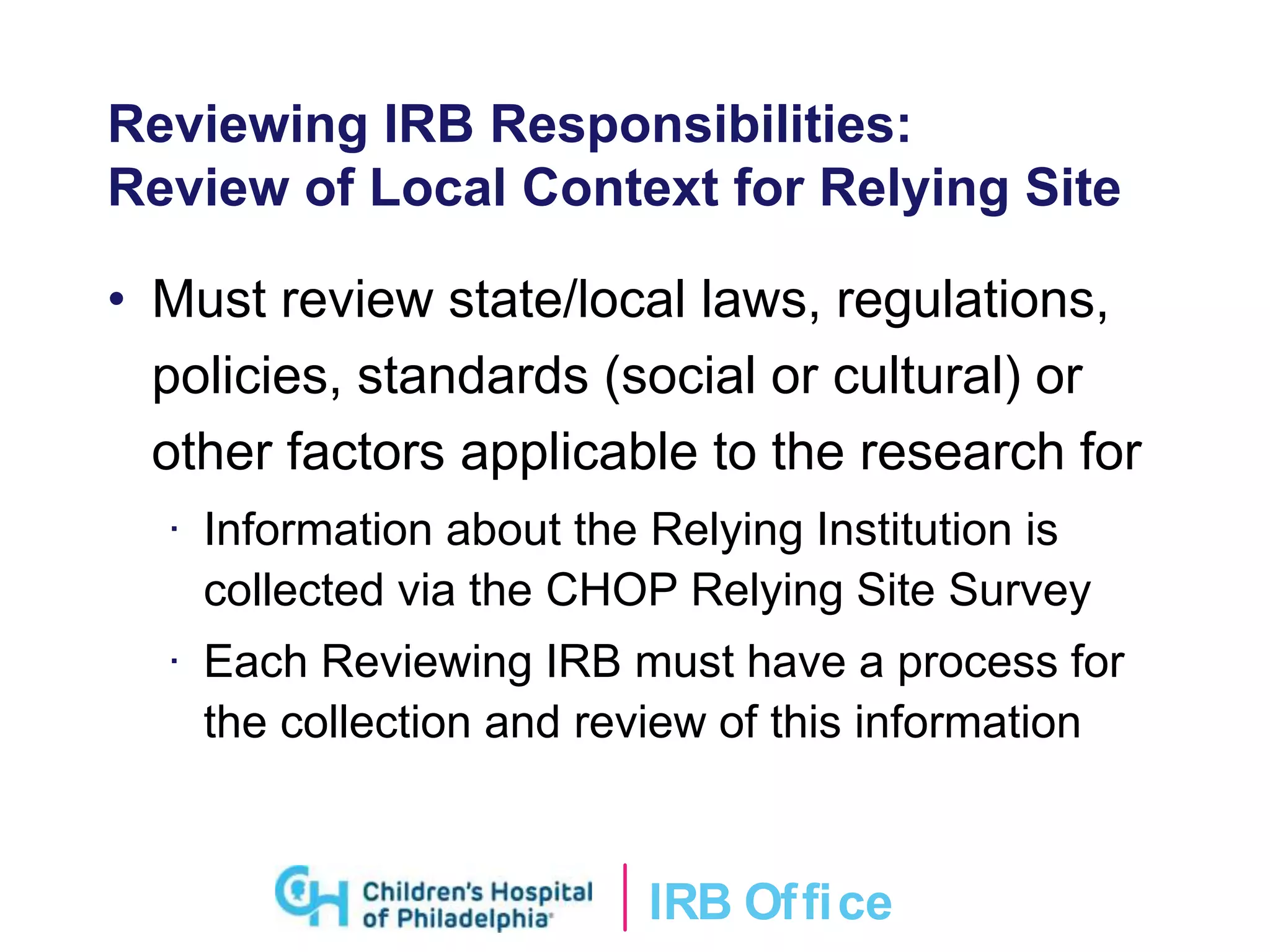 IRB Ofﬁce
Reviewing IRB Responsibilities:
Review of Local Context for Relying Site
• Must review state/local laws, regulations,
policies, standards (social or cultural) or
other factors applicable to the research for
· Information about the Relying Institution is
collected via the CHOP Relying Site Survey
· Each Reviewing IRB must have a process for
the collection and review of this information
 