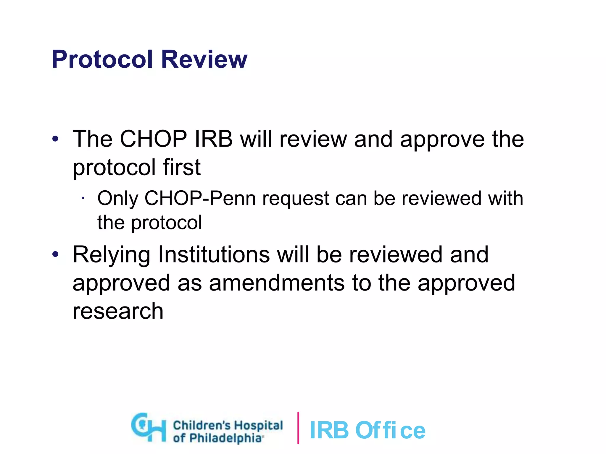 IRB Ofﬁce
Protocol Review
• The CHOP IRB will review and approve the
protocol first
· Only CHOP-Penn request can be reviewed with
the protocol
• Relying Institutions will be reviewed and
approved as amendments to the approved
research
 