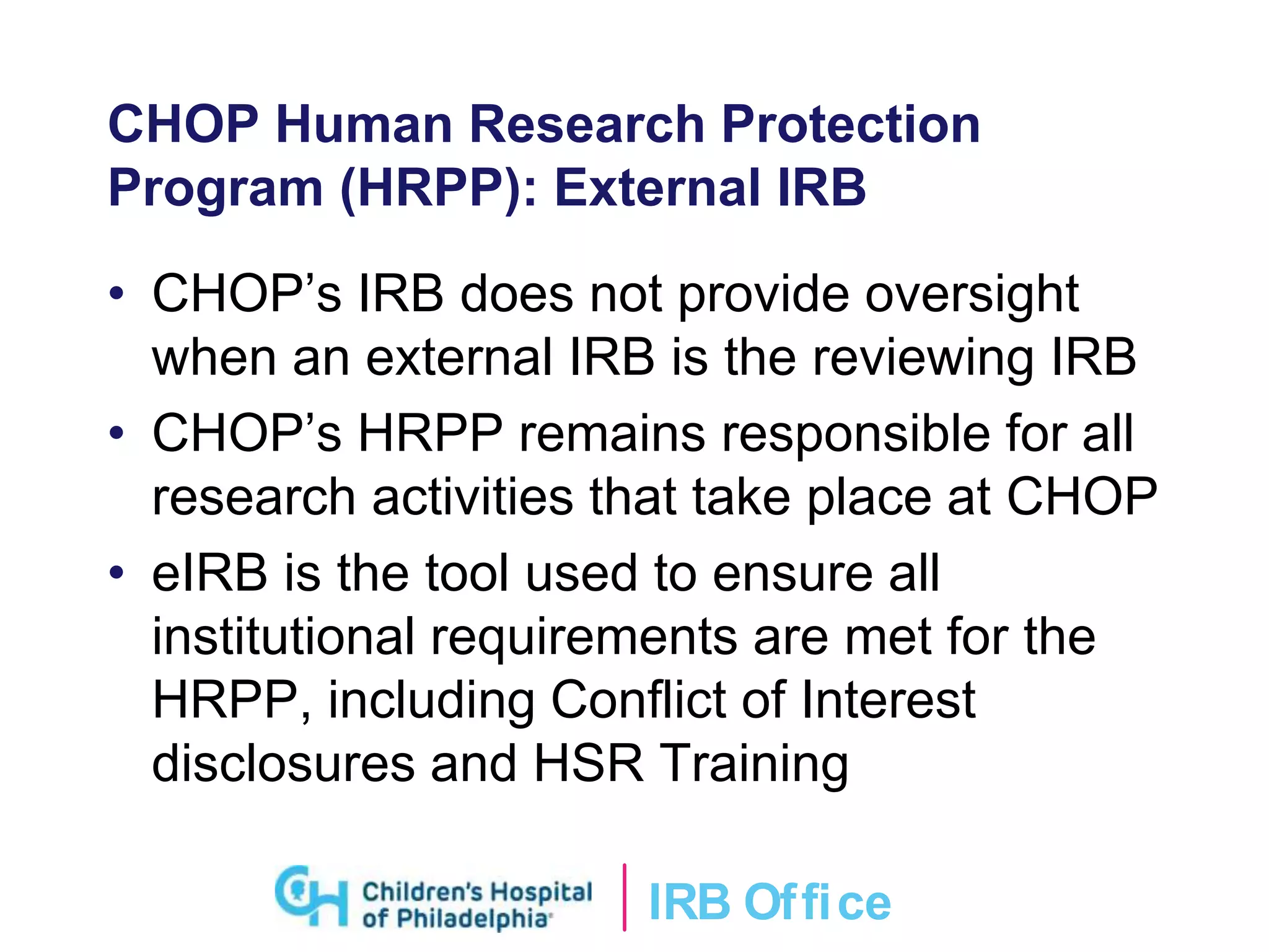 IRB Ofﬁce
CHOP Human Research Protection
Program (HRPP): External IRB
• CHOP’s IRB does not provide oversight
when an external IRB is the reviewing IRB
• CHOP’s HRPP remains responsible for all
research activities that take place at CHOP
• eIRB is the tool used to ensure all
institutional requirements are met for the
HRPP, including Conflict of Interest
disclosures and HSR Training
 