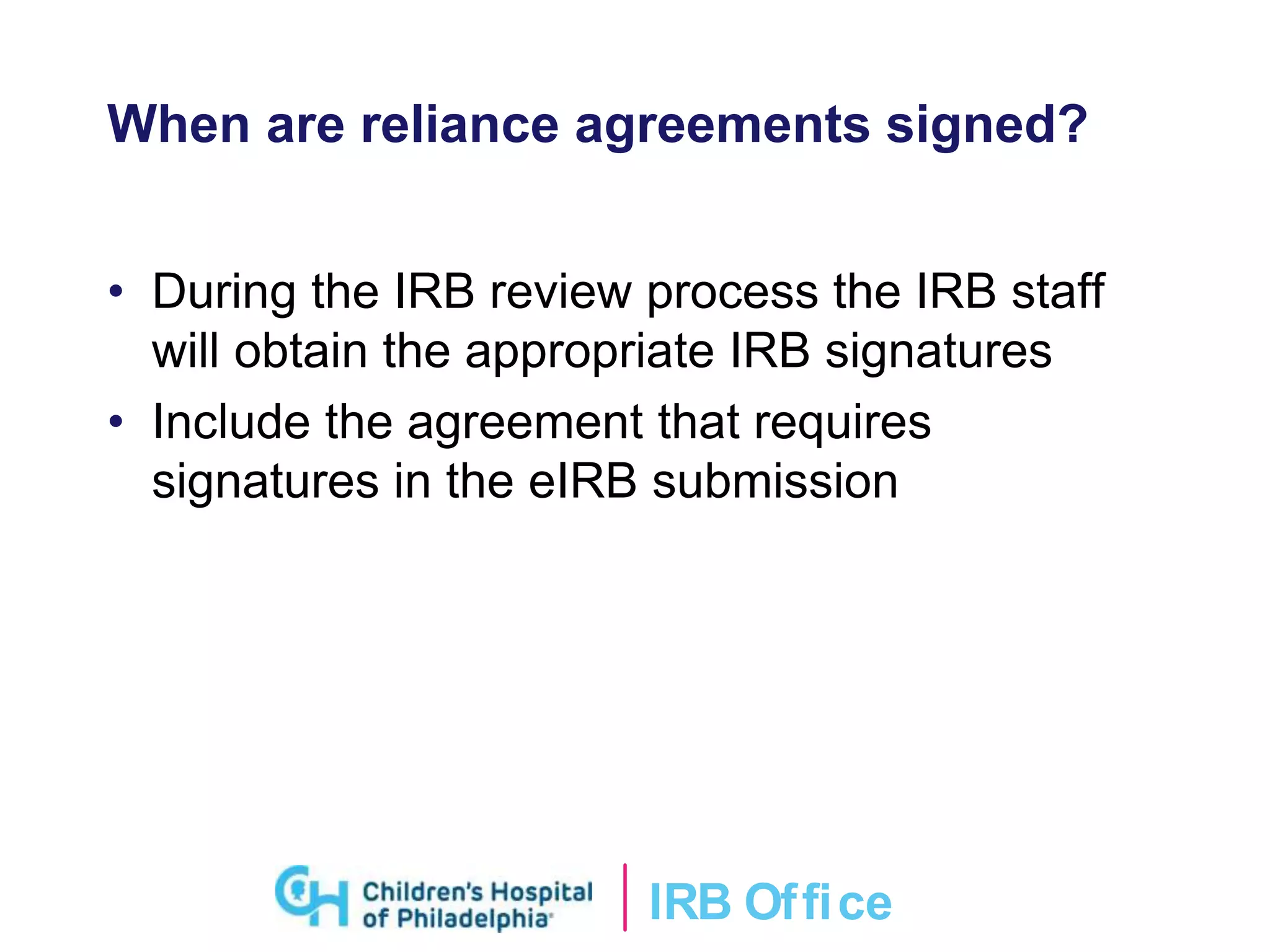 IRB Ofﬁce
When are reliance agreements signed?
• During the IRB review process the IRB staff
will obtain the appropriate IRB signatures
• Include the agreement that requires
signatures in the eIRB submission
 