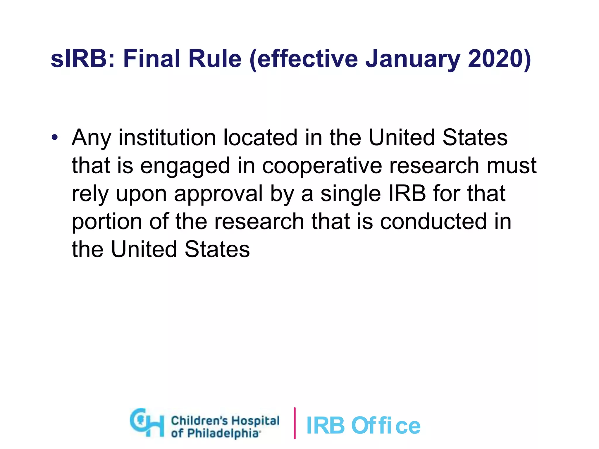 IRB Ofﬁce
sIRB: Final Rule (effective January 2020)
• Any institution located in the United States
that is engaged in cooperative research must
rely upon approval by a single IRB for that
portion of the research that is conducted in
the United States
 