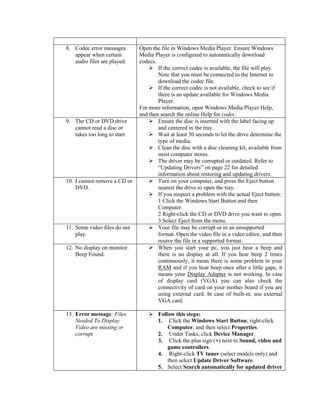8. Codec error messages
appear when certain
audio files are played.
Open the file in Windows Media Player. Ensure Windows
Media Player is configured to automatically download
codecs.
 If the correct codec is available, the file will play.
Note that you must be connected to the Internet to
download the codec file.
 If the correct codec is not available, check to see if
there is an update available for Windows Media
Player.
For more information, open Windows Media Player Help,
and then search the online Help for codec.
9. The CD or DVD drive
cannot read a disc or
takes too long to start.
 Ensure the disc is inserted with the label facing up
and centered in the tray.
 Wait at least 30 seconds to let the drive determine the
type of media.
 Clean the disc with a disc cleaning kit, available from
most computer stores.
 The driver may be corrupted or outdated. Refer to
“Updating Drivers” on page 22 for detailed
information about restoring and updating drivers.
10. I cannot remove a CD or
DVD.
 Turn on your computer, and press the Eject button
nearest the drive to open the tray.
 If you suspect a problem with the actual Eject button:
1 Click the Windows Start Button and then
Computer.
2 Right-click the CD or DVD drive you want to open.
3 Select Eject from the menu.
11. Some video files do not
play.
 Your file may be corrupt or in an unsupported
format. Open the video file in a video editor, and then
resave the file in a supported format.
12. No display on monitor.
Beep Found.
 When you start your pc, you just hear a beep and
there is no display at all. If you hear beep 2 times
continuously, it mean there is some problem in your
RAM and if you hear beep once after a little gape, it
means your Display Adapter is not working. In case
of display card (VGA) you can also check the
connectivity of card on your mother board if you are
using external card. In case of built-in, use external
VGA card.
13. Error message: Files
Needed To Display
Video are missing or
corrupt.
 Follow this steps:
1. Click the Windows Start Button, right-click
Computer, and then select Properties.
2. Under Tasks, click Device Manager.
3. Click the plus sign (+) next to Sound, video and
game controllers.
4. Right-click TV tuner (select models only) and
then select Update Driver Software.
5. Select Search automatically for updated driver
 