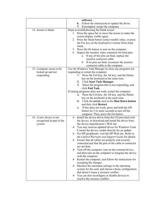 software.
6. Follow the instructions to update the driver.
7. If prompted, restart the computer.
14. Screen is blank. Steps in troubleshooting the blank screen:
1. Press the space bar or move the mouse to make the
screen display visible again.
2. Press the Sleep button (select models only), or press
the Esc key on the keyboard to resume from sleep
mode.
3. Press the On button to turn on the computer.
4. Inspect the monitor video connector for bent pins:
a. If any of the pins are bent, replace the
monitor connector cable.
b. If no pins are bent, reconnect the monitor
connector cable to the computer.
15. Computer seems to be
locked up and not
responding.
Use the Windows Task Manager to close any programs not
responding or restart the computer:
1. Press the Ctrl key, the Alt key, and the Delete
key on the keyboard at the same time.
2. Click Start Task Manager.
3. Select the program that is not responding, and
click End Task.
If closing programs does not work, restart the computer:
a. Press the Ctrl key, the Alt key, and the Delete
key on the keyboard at the same time.
b. Click the arrow next to the Shut Down button
and then click Restart.
c. If this does not work, press and hold the ON
button for 5 or more seconds to turn off the
computer. Then, press the On button.
16. A new device is not
recognized as part of the
system.
 Install the device driver from the CD provided with
the device, or download and install the driver from
the device manufacturer‟s Web site.
 You may need an updated driver for Windows Vista.
Contact the device vendor directly for an update.
 For HP peripherals, visit the HP Web site. Refer to
the Limited Warranty and Support Guide for details.
 Ensure that all cables are properly and securely
connected and that the pins in the cable or connector
are not bent.
 Turn off the computer, turn on the external device,
and then turn on the computer to integrate the device
with the computer.
 Restart the computer, and follow the instructions for
accepting the changes.
 Deselect the automatic settings in the operating
system for the card, and choose a basic configuration
that doesn‟t cause a resource conflict.
 You can also reconfigure or disable devices to
resolve the resource conflict.
 