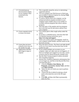 17. Unwanted pop-up
advertisements display
on my computer when
connected to the
Internet.
 This is typically caused by adware or advertising-
supported software.
 You can configure your Web browser to block pop-
ups (available in Internet Explorer by clicking Tools
and then Pop-up Blocker).
 To remove adware from your computer, use the
antispyware/adware program included on your
computer (select models only) or any number of
available software programs that remove adware
programs.
 Note that many of the popular antivirus programs
have tools that scan for and remove adware from
your computer.
18. Cursor responds slowly
to mouse movement.
 Use a mouse pad or other rough surface under the
mouse.
 If you have a rollerball mouse, clean the roller ball.
For detailed cleaning instructions, go to:
http://www.hp.com/support
 Select your country/region and language, search on
your computer model number, and then search on the
keyword cleaning.
19. Cursor does not move
using the arrow keys on
the number key pad.
 Press the Num Lock key. The Num Lock light should
not be on if you want to use the arrow keys on the
number key pad.
20. Applications and files
take longer to open or
respond.
 If you created multiple user accounts on your
computer, make sure other users are not logged in. If
there are multiple users logged in at one time, system
resources must be shared among the multiple users.
 Run the Disk Cleanup program to delete unwanted
files (including temporary
 Internet files, installed components and programs that
you no longer use, and files in the Recycle Bin) from
your hard disk drive:
1. Click the Windows Start Button, All
Programs, Accessories, System Tools, and then
click Disk Cleanup.
2. Select the drive on which you want to perform
the cleanup.
3. Choose the files to delete by placing a check
mark in the check box next to the file types
listed.
4. Click OK, and then click Yes to permanently
delete the files.
 