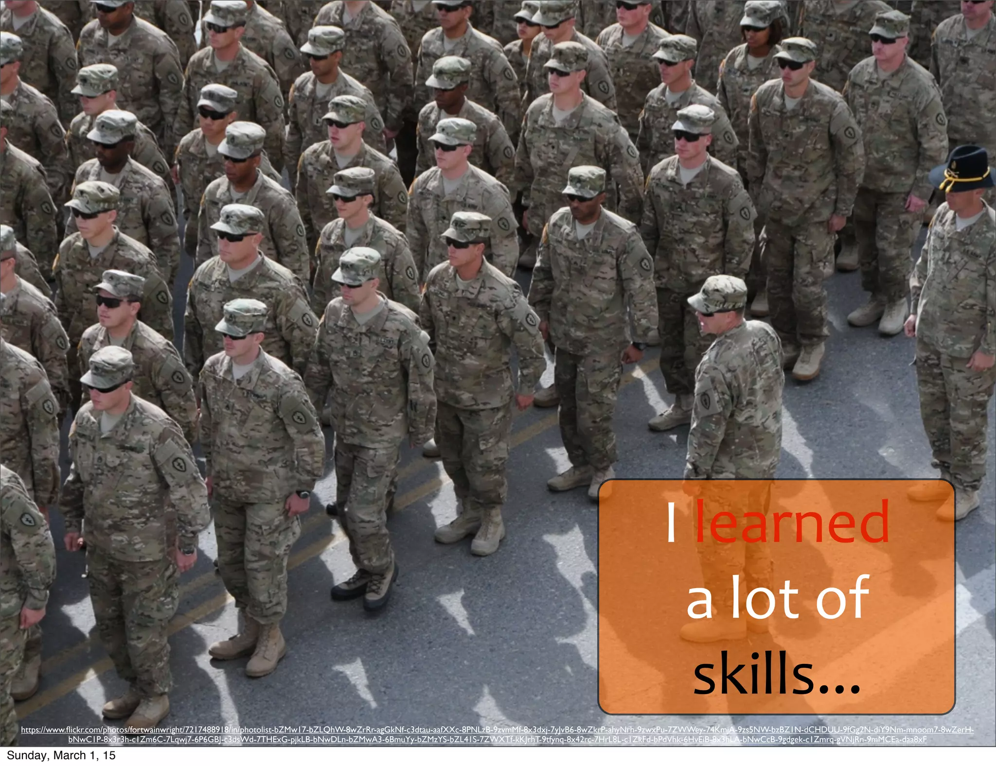I	
  learned	
  
a	
  lot	
  of	
  
skills...
https://www.ﬂickr.com/photos/fortwainwright/7217488918/in/photolist-bZMw17-bZLQhW-8wZrRr-agGkNf-c3dtau-aafXXc-8PNLzB-9zvmMf-8x3dxj-7yJvB6-8wZkrP-ahyNrh-9zwxPu-7ZWWey-74KmjA-9zs5NW-bzBZ1N-dCHDUU-9fGg2N-diY9Nm-mnoom7-8wZerH-
bNwC1P-8x3r3h-c1Zm6C-7Lqwj7-6P6GBJ-c3dsWd-7THExG-pjkLB-bNwDLn-bZMwA3-6BmuYy-bZMzYS-bZL41S-7ZWXTf-kKJrhT-9tfynq-8x42rc-7HrL8L-c1ZkFd-bPdVhk-6HvEiB-8x3hLA-bNwCcB-9gdgek-c1Zmrq-gVNjRn-9mMCEa-daa8xF
Sunday, March 1, 15
 