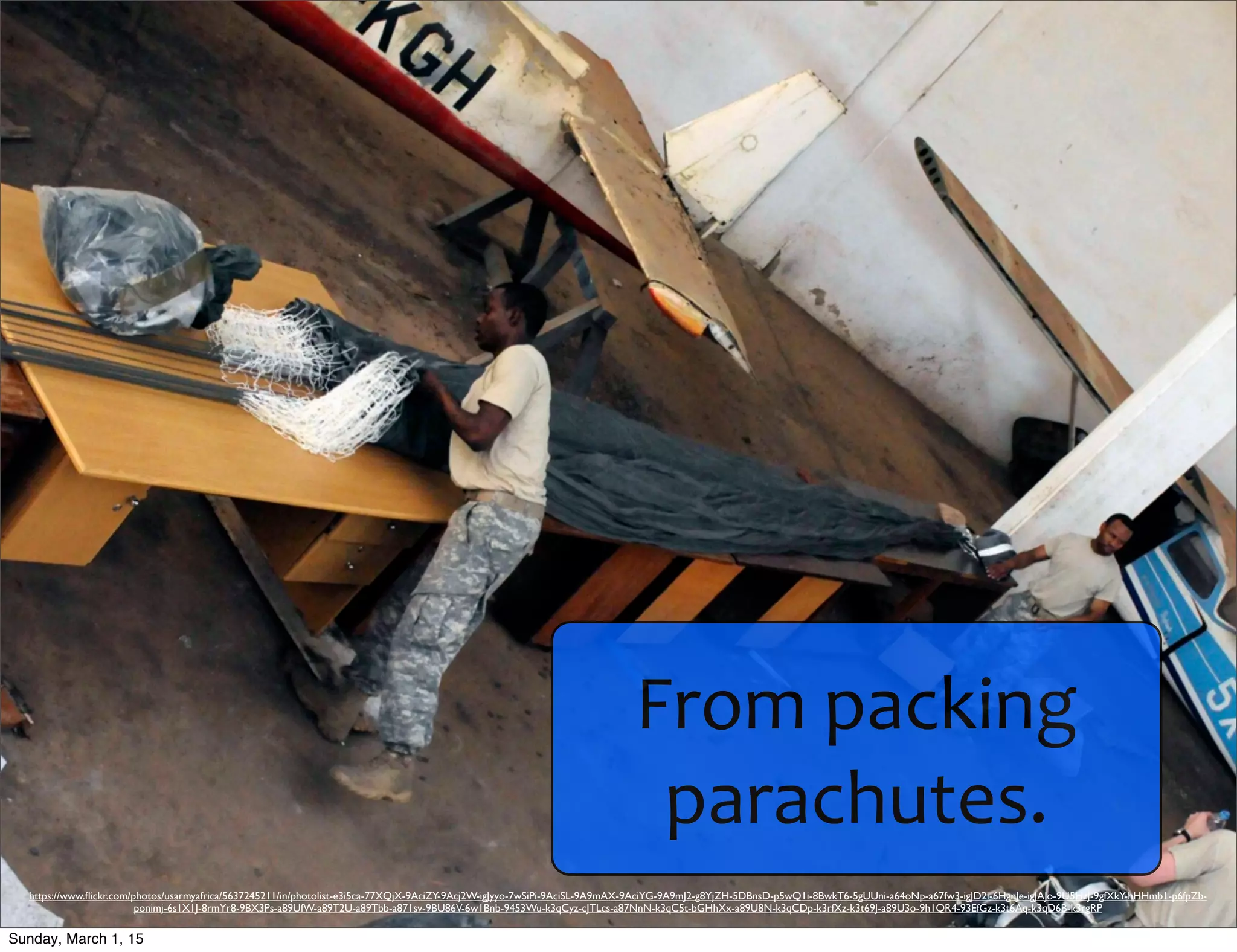 From	
  packing	
  
parachutes.
https://www.ﬂickr.com/photos/usarmyafrica/5637245211/in/photolist-e3i5ca-77XQjX-9AciZY-9Acj2W-igJyyo-7wSiPi-9AciSL-9A9mAX-9AciYG-9A9mJ2-g8YjZH-5DBnsD-p5wQ1i-8BwkT6-5gUUni-a64oNp-a67fw3-igJD2i-6HgnJe-igJAJo-9U5HzJ-9gfXkY-hHHmb1-p6fpZb-
ponimj-6s1X1J-8rmYr8-9BX3Ps-a89UfW-a89T2U-a89Tbb-a871sv-9BU86V-6w1Bnb-9453Wu-k3qCyz-cJTLcs-a87NnN-k3qC5t-bGHhXx-a89U8N-k3qCDp-k3rfXz-k3t69J-a89U3o-9h1QR4-93EfGz-k3t6Aq-k3qD6B-k3rgRP
Sunday, March 1, 15
 