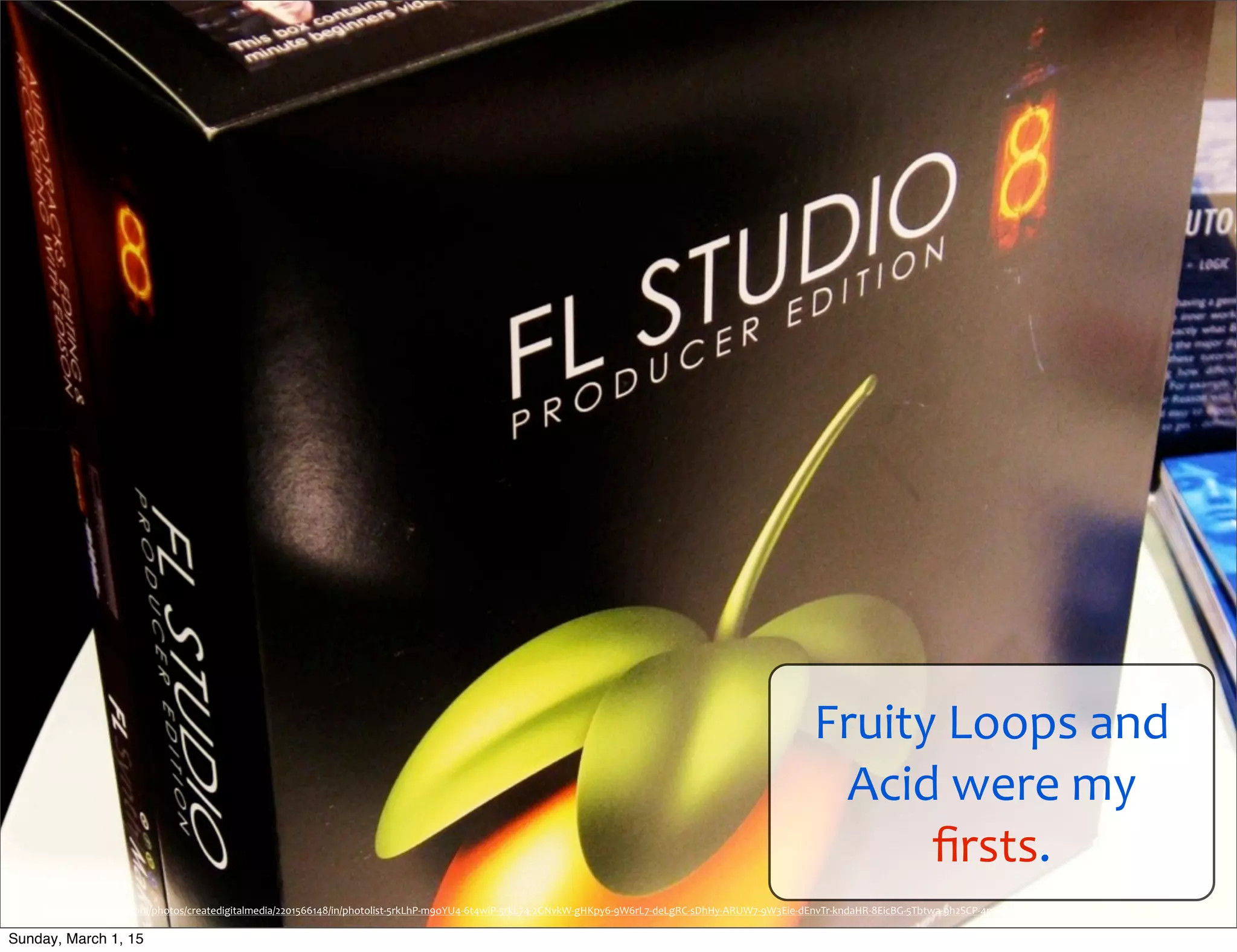 Fruity	
  Loops	
  and	
  
Acid	
  were	
  my	
  
ﬁrsts.
https://www.ﬂickr.com/photos/createdigitalmedia/2201566148/in/photolist-­‐5rkLhP-­‐m9oYU4-­‐6t4wiP-­‐5rkL74-­‐2GNvkW-­‐gHKpy6-­‐9W6rL7-­‐deLgRC-­‐sDhHy-­‐ARUW7-­‐9W3Eie-­‐dEnvTr-­‐kndaHR-­‐8EicBG-­‐5Tbtwa-­‐9h2SCP-­‐4mxAV3-­‐q1Afd-­‐6TWM2D-­‐5FupKu-­‐4mxB5U
Sunday, March 1, 15
 