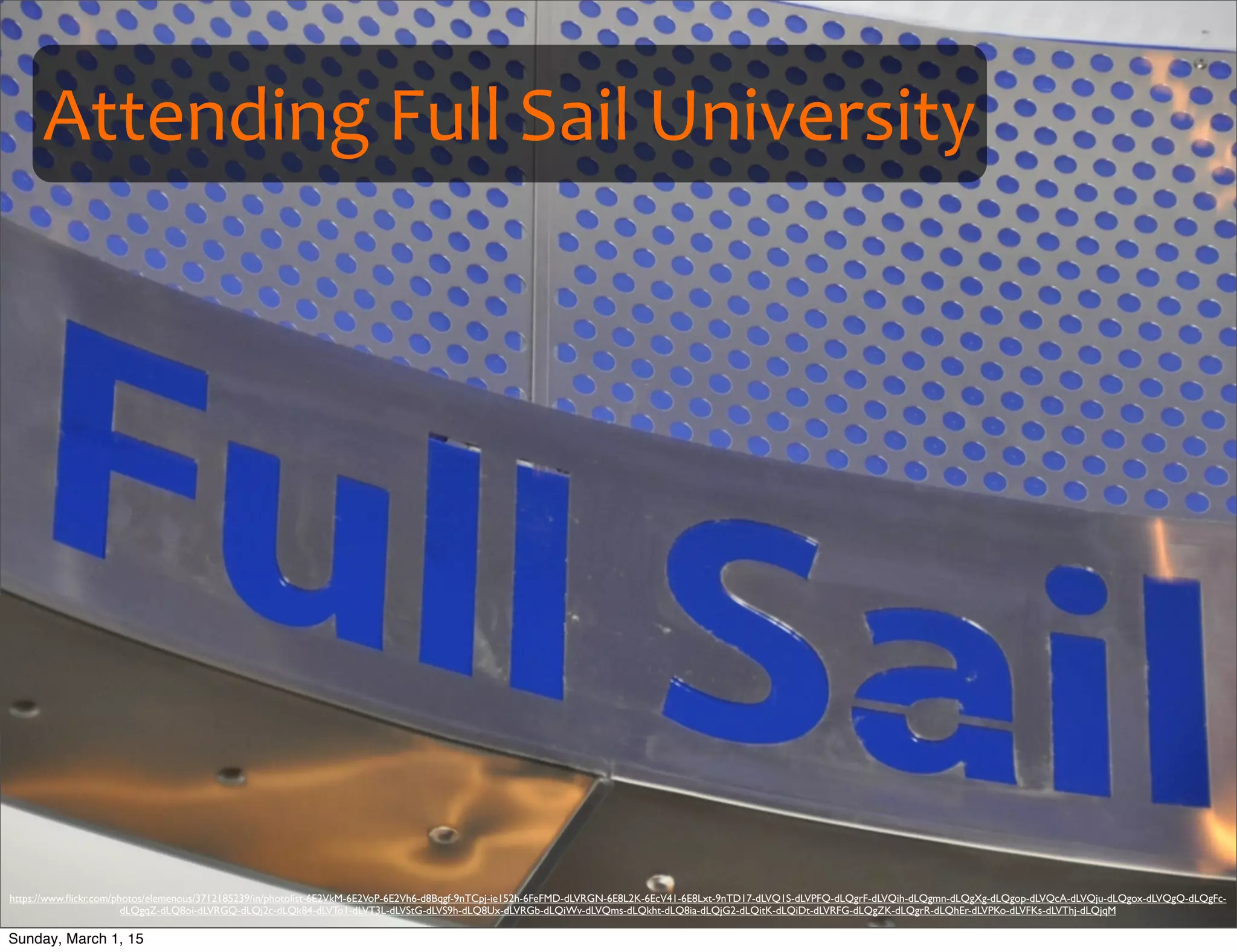 Attending	
  Full	
  Sail	
  University
https://www.ﬂickr.com/photos/elemenous/3712185239/in/photolist-6E2VkM-6E2VoP-6E2Vh6-d8Bqgf-9nTCpj-ie152h-6FeFMD-dLVRGN-6E8L2K-6EcV41-6E8Lxt-9nTD17-dLVQ1S-dLVPFQ-dLQgrF-dLVQih-dLQgmn-dLQgXg-dLQgop-dLVQcA-dLVQju-dLQgox-dLVQgQ-dLQgFc-
dLQgqZ-dLQ8oi-dLVRGQ-dLQj2c-dLQk84-dLVTo1-dLVT3L-dLVStG-dLVS9h-dLQ8Ux-dLVRGb-dLQiWv-dLVQms-dLQkht-dLQ8ia-dLQjG2-dLQitK-dLQiDt-dLVRFG-dLQgZK-dLQgrR-dLQhEr-dLVPKo-dLVFKs-dLVThj-dLQjqM
Sunday, March 1, 15
 