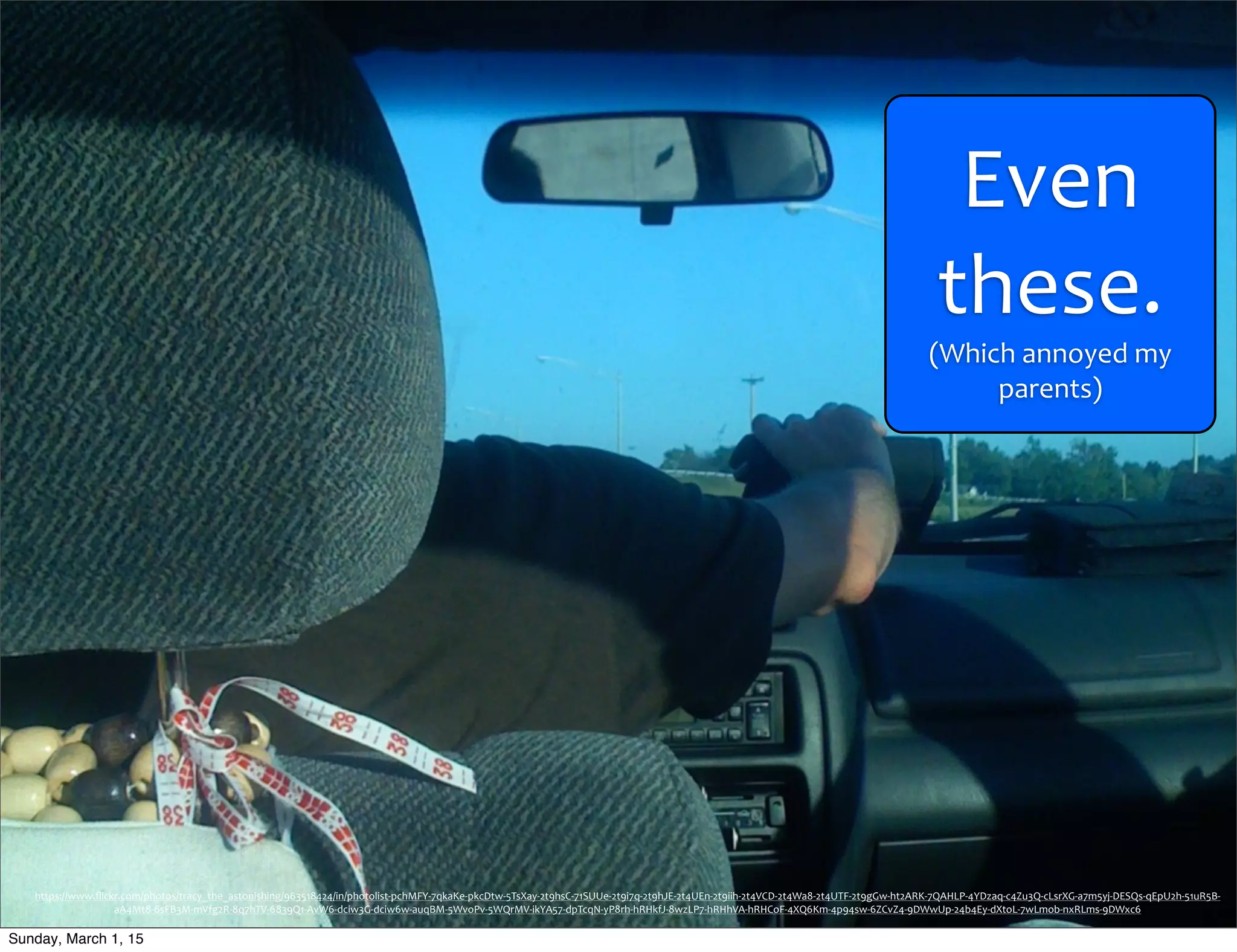 Even	
  
these.
(Which	
  annoyed	
  my	
  
parents)
https://www.ﬂickr.com/photos/tracy_the_astonishing/963518424/in/photolist-­‐pchMFY-­‐7qkaKe-­‐pkcDtw-­‐5TsXay-­‐2t9hsC-­‐71SUUe-­‐2t9i7q-­‐2t9hJE-­‐2t4UEn-­‐2t9iih-­‐2t4VCD-­‐2t4Wa8-­‐2t4UTF-­‐2t9gGw-­‐ht2ARK-­‐7QAHLP-­‐4YDzaq-­‐c4Zu3Q-­‐cLsrXG-­‐a7m5yj-­‐DESQs-­‐qEpU2h-­‐51uR5B-­‐
aA4Mt8-­‐6sFB3M-­‐mVfg2R-­‐8q7hTV-­‐6839Q1-­‐AvW6-­‐dciw3G-­‐dciw6w-­‐auqBM-­‐5WvoPv-­‐5WQrMV-­‐ikYA57-­‐dpTcqN-­‐yP8rh-­‐hRHkfJ-­‐8wzLP7-­‐hRHhVA-­‐hRHCoF-­‐4XQ6Km-­‐4p94sw-­‐6ZCvZ4-­‐9DWwUp-­‐24b4Ey-­‐dXtoL-­‐7wLmob-­‐nxRLms-­‐9DWxc6
Sunday, March 1, 15
 