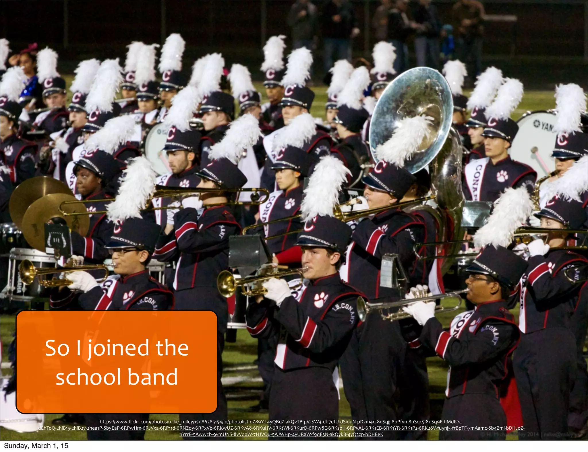 So	
  I	
  joined	
  the	
  
school	
  band
https://www.ﬂickr.com/photos/mike_miley/15086285154/in/photolist-­‐oZ89YJ-­‐4yQBqZ-­‐akQvTB-­‐pVJSW4-­‐dh7efU-­‐dSiouN-­‐pDzm4q-­‐8nSqjj-­‐8nPfvn-­‐8nSqc5-­‐8nSq9E-­‐hMdK2c-­‐
dEhToQ-­‐2hiB15-­‐2hiB2y-­‐2hea1P-­‐8b5EaP-­‐6RPwHm-­‐6RJVxa-­‐6RP11d-­‐6RNZqy-­‐6RPxVb-­‐6RKwUZ-­‐6RKvA8-­‐6RKuHV-­‐6RKtWi-­‐6RKurD-­‐6RPw8E-­‐6RKsbH-­‐6RPvAL-­‐6RK1EB-­‐6RK1YR-­‐6RK1P2-­‐6RK28V-­‐fu5nj5-­‐frBpTF-­‐7mAamc-­‐8b4Zmi-­‐bDHJoZ-­‐
nYrrE-­‐9Awwzb-­‐9vmUNS-­‐8vVqqW-­‐7HJVQu-­‐9AJWHp-­‐4yURaW-­‐f9qE3N-­‐akQykB-­‐4yQ2zp-­‐bDHEeK
Sunday, March 1, 15
 