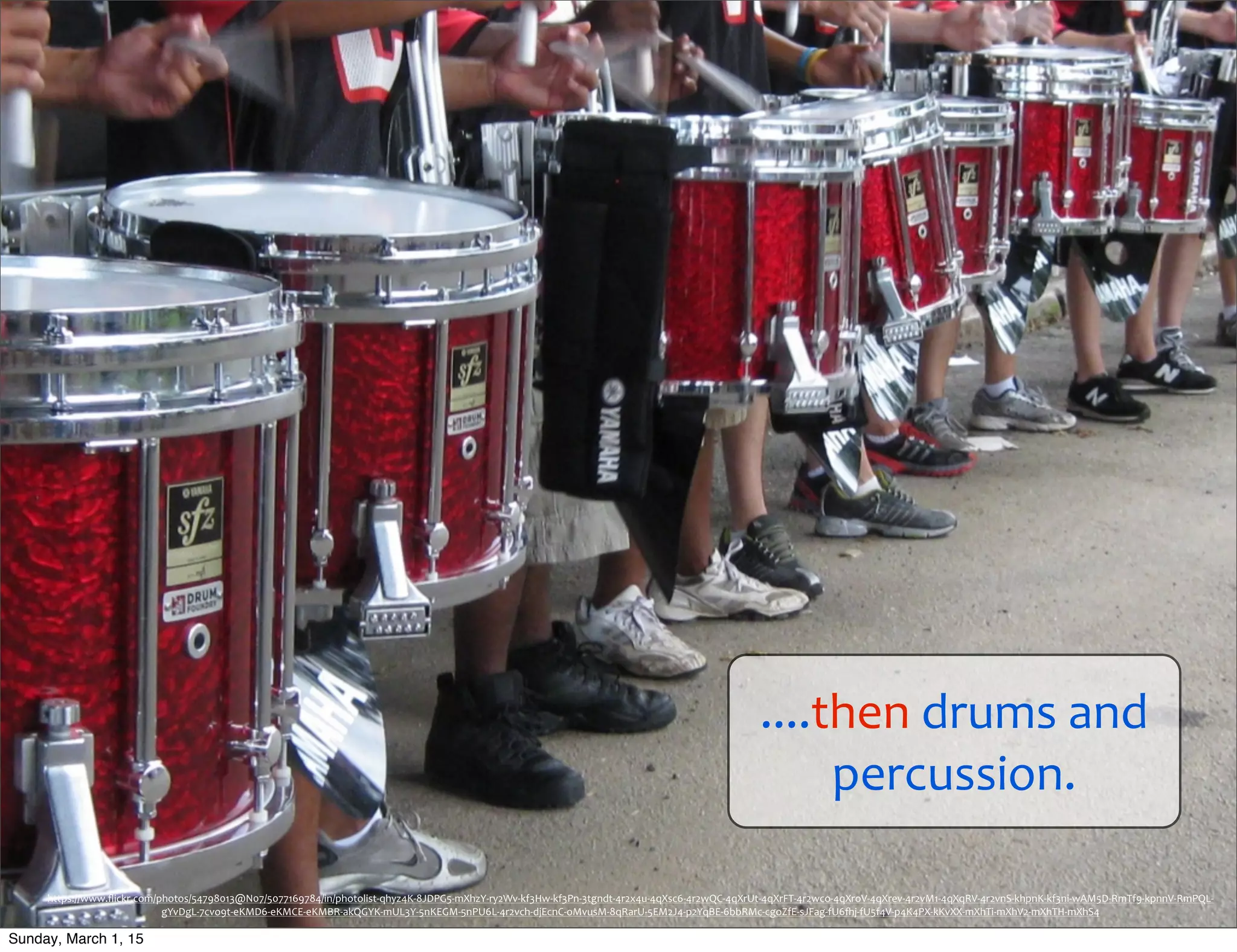 ....then	
  drums	
  and	
  
percussion.
https://www.ﬂickr.com/photos/54798013@N07/5077169784/in/photolist-­‐qhyz4K-­‐8JDPG5-­‐mXhzY-­‐ry2Wv-­‐kf3Hw-­‐kf3Pn-­‐3tgndt-­‐4r2x4u-­‐4qXsc6-­‐4r2wQC-­‐4qXrUt-­‐4qXrFT-­‐4r2wco-­‐4qXroV-­‐4qXrev-­‐4r2vM1-­‐4qXqRV-­‐4r2vnS-­‐khpnK-­‐kf3ni-­‐wAM5D-­‐RmTf9-­‐kpnnV-­‐RmPQL-­‐
gYvDgL-­‐7cvo9t-­‐eKMD6-­‐eKMCE-­‐eKMBR-­‐akQGYK-­‐mUL3Y-­‐5nKEGM-­‐5nPU6L-­‐4r2vch-­‐djEcnC-­‐oMvusM-­‐8qRarU-­‐5EM2J4-­‐p2YqBE-­‐6bbRMc-­‐cgoZfE-­‐sJFag-­‐fU6hj-­‐fU5f4V-­‐p4K4PX-­‐kKvXX-­‐mXhTi-­‐mXhV2-­‐mXhTH-­‐mXhS4
Sunday, March 1, 15
 