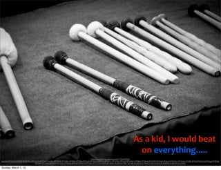 As	
  a	
  kid,	
  I	
  would	
  beat	
  
on	
  everything.....
https://www.ﬂickr.com/photos/vxla/5179566394/in/
photolist-8TGCCS-6TFZvD-8TGMMw-8TDyW2-8TGGN1-4w34Ur-8TDBSR-8TGNRm-8TDFjX-8TDF6a-8TGLyA-8TGJGW-8TDCSa-8TDCnc-8TGHGu-8TGHyf-8TGHkC-8TDBy6-8TDBm8-8TGER9-8TGNzb-8TGLrA-8TDHmv-8TGEdy-6TFZBk-8TDyMP-8TDxi4-8TGLgE-8TDEqB-
8TGKK9-8TGDkU-8TGD4Y-8TGCJU-8TDH6a-8TGNF3-8TDCcP-8TGEiw-8TGDQw-irLA2-6k1eWA-cELqWf-6V79EC-6V33fk-6Uxbtk-6Ux7Ht-6Ux1QH-6UwUG4-6UASMy-6UANZS-6UwHQ2
Sunday, March 1, 15
 