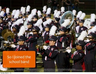 So	
  I	
  joined	
  the	
  
school	
  band
https://www.ﬂickr.com/photos/mike_miley/15086285154/in/photolist-­‐oZ89YJ-­‐4yQBqZ-­‐akQvTB-­‐pVJSW4-­‐dh7efU-­‐dSiouN-­‐pDzm4q-­‐8nSqjj-­‐8nPfvn-­‐8nSqc5-­‐8nSq9E-­‐hMdK2c-­‐
dEhToQ-­‐2hiB15-­‐2hiB2y-­‐2hea1P-­‐8b5EaP-­‐6RPwHm-­‐6RJVxa-­‐6RP11d-­‐6RNZqy-­‐6RPxVb-­‐6RKwUZ-­‐6RKvA8-­‐6RKuHV-­‐6RKtWi-­‐6RKurD-­‐6RPw8E-­‐6RKsbH-­‐6RPvAL-­‐6RK1EB-­‐6RK1YR-­‐6RK1P2-­‐6RK28V-­‐fu5nj5-­‐frBpTF-­‐7mAamc-­‐8b4Zmi-­‐bDHJoZ-­‐
nYrrE-­‐9Awwzb-­‐9vmUNS-­‐8vVqqW-­‐7HJVQu-­‐9AJWHp-­‐4yURaW-­‐f9qE3N-­‐akQykB-­‐4yQ2zp-­‐bDHEeK
Sunday, March 1, 15
 