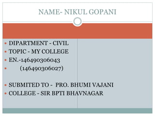 NAME- NIKUL GOPANI 
 DIPARTMENT - CIVIL 
 TOPIC - MY COLLEGE 
 EN.-146490306043 
 (146490306027) 
 SUBMITED TO - PRO. BHUMI VAJANI 
 COLLEGE - SIR BPTI BHAVNAGAR 
 