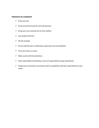 PRINCIPLES OF LEADERSHIP
 Know your job
 Know yourself and seek for self-improvement
 Know your men and look out for their welfare
 your people informed
 Set the example
 Ensure that the task is understood, supervised, and accomplished
 Train your team as a team
 Make sound and timely decisions
 Seek responsibility and develop a sense of responsibility among subordinates
 Employ your command in accordance with its capabilities and take responsibility for your
action

 