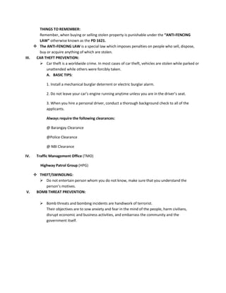 THINGS TO REMEMBER:
Remember, when buying or selling stolen property is punishable under the “ANTI-FENCING
LAW” otherwise known as the PD 1621.
 The ANTI-FENCING LAW is a special law which imposes penalties on people who sell, dispose,
buy or acquire anything of which are stolen.
III.
CAR THEFT PREVENTION:
 Car theft is a worldwide crime. In most cases of car theft, vehicles are stolen while parked or
unattended while others were forcibly taken.
A. BASIC TIPS:
1. Install a mechanical burglar deterrent or electric burglar alarm.
2. Do not leave your car’s engine running anytime unless you are in the driver’s seat.
3. When you hire a personal driver, conduct a thorough background check to all of the
applicants.
Always require the following clearances:
@ Barangay Clearance
@Police Clearance
@ NBI Clearance
IV.

Traffic Management Office (TMO)
Highway Patrol Group (HPG)

 THEFT/SWINDLING:
 Do not entertain person whom you do not know, make sure that you understand the
person’s motives.
V.
BOMB THREAT PREVENTION:
 Bomb threats and bombing incidents are handiwork of terrorist.
Their objectives are to sow anxiety and fear in the mind of the people, harm civilians,
disrupt economic and business activities, and embarrass the community and the
government itself.

 