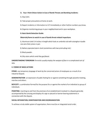 A. Four- Point Citizen Action in Case of Bomb Threats and Bombing Incidents:
1. Stay Calm.
2. Take proper precautions at home at work.
3. Report incidents or information to 117 immediately or other hotline numbers you know.
4. Organize monitoring groups in your neighborhood and in your workplace.
B. Basic Bomb Detection Guide:
Materials/Items to watch in case of bomb threat related inspections
1. Aluminum shell 2-4 inches in length which look an umbrella rod with sotanghon noodle
size wire that comes in pair.
2. Battery operated alarm clock (sometimes with two protruding rod.)
3. Black powder.
4. Oily stains which smell like gas/diesel.
UNDERSTANDING TERRORISM-Terrorists usually employ the weapon of fear in a complicated sort of
way.
II. FORMS OF MASS ACTIONS
STRIKE- any temporary stoppage of work by the concerned action of employees as a result of an
industrial dispute.
DEMONSTRATION- an expression of public feeling for or against something through peaceful meeting,
marches and others.
BOYCOTT- a combination formed for the purpose for or against the market of an individual or group of
individuals.
PICKETING- marching to and from the premises of an establishment involved in a dispute generally
accompanied by the carrying and display of a sign or placard or banner bearing statements in
connection with the dispute.
SOCIAL INTEGRATION, DISINTEGRATION AND DISORGANIZATION
To achieve a truly stable system of organization, there must be an integrated social order.

 