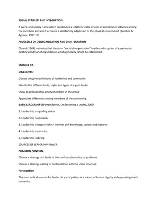 SOCIAL STABILITY AND INTEGRATION
A successful society is one which constitutes a relatively stable system of coordinated activities among
the members and which achieves a satisfactory adaptation to the physical environment (Sanchez &
Agpaoa, 1997:15).
PROCESSES OF DISORGANIZATION AND DISINTEGRATION
Clinard (1968) maintains that the term “social disorganization” implies a disruption of a previously
existing condition of organization which generally cannot be established.

MODULE 07:
OBJECTIVES:
Discuss the given definitions of leadership and community.
Identify the different traits, styles and types of a good leader.
Show good leadership among members in the group.
Appreciate differences among members of the community.
BASIC LEADERSHIP (Warren Bennis, On Becoming a Leader, 2009)
1. Leadership is a guiding vision.
2. Leadership is a passion.
3. Leadership is integrity which involves self-knowledge, candor and maturity
4. Leadership is maturity.
5. Leadership is daring.
SOURCES OF LEADERSHIP POWER
COMMON CONCERN:
Choose a strategy that leads to the confrontation of social problems.
Choose a strategy leading to confrontation with the social structure.
Participation
The most critical concern for leaders is participation, as a means of human dignity and expressing man’s
humanity.

 