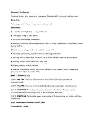 Community Development
The leader’s target is the consumer of his services, the residents, the members, and the recipient.
Social Action
Redress a power imbalance and open up a service network.
DEFINITIONS:
L- Leadership is loyalty to God, country, and people.
E- Enthusiasm, energy to serve others.
A- Action, accomplishment, achievement.
D- Dedication, discipline, dignity, dependability, devotion, to duty, Determination, decisiveness, for the
general welfare.
E-Excellence, exemplary work for others to follow and emulate.
R- Reliability, responsibility, respect for the law and the rights of others
S- Sincerity, service, self-sacrifice, social justice to make life better for mankind, self-confidence.
H- Humility, honesty, honor, helpfulness, hard work.
I- Integrity, interest, initiative, idealism
P- Patience, perseverance, beyond partisanship, religion or creed, loves for peace, progress, and
prosperity for mankind and predictability.
BASIC LEADERSHIP STYLES
Style 1: DIRECTING. The leader provides specific instructions and closely supervises task
accomplishment.
Style 2: COACHING. The leader continues to direct and closely supervise task accomplishment,
Style 3: SUPPORTING. The leader participates and supports subordinates efforts toward task
accomplishment and shares responsibility for decision-making with them.
Style 4: DELEGATING. The leader turns over responsibility for decision-making and problem solving to
subordinates.
Gurus on people management (Kermally, 2006)
Warren Bennis: A leader…

 