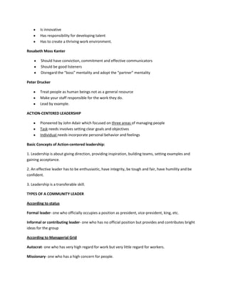 Is innovative
Has responsibility for developing talent
Has to create a thriving work environment.
Rosabeth Moss Kanter
Should have conviction, commitment and effective communicators
Should be good listeners
Disregard the “boss” mentality and adopt the “partner” mentality
Peter Drucker
Treat people as human beings not as a general resource
Make your staff responsible for the work they do.
Lead by example.
ACTION-CENTERED LEADERSHIP
Pioneered by John Adair which focused on three areas of managing people
Task needs involves setting clear goals and objectives
Individual needs incorporate personal behavior and feelings
Basic Concepts of Action-centered leadership:
1. Leadership is about giving direction, providing inspiration, building teams, setting examples and
gaining acceptance.
2. An effective leader has to be enthusiastic, have integrity, be tough and fair, have humility and be
confident.
3. Leadership is a transferable skill.
TYPES OF A COMMUNITY LEADER
According to status
Formal leader- one who officially occupies a position as president, vice-president, king, etc.
Informal or contributing leader- one who has no official position but provides and contributes bright
ideas for the group
According to Managerial Grid
Autocrat- one who has very high regard for work but very little regard for workers.
Missionary- one who has a high concern for people.

 