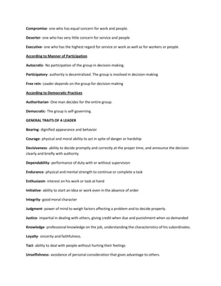 Compromise- one who has equal concern for work and people.
Deserter- one who has very little concern for service and people
Executive- one who has the highest regard for service or work as well as for workers or people.
According to Manner of Participation
Autocratic- No participation of the group in decision-making.
Participatory- authority is decentralized. The group is involved in decision-making
Free rein- Leader depends on the group for decision-making
According to Democratic Practices
Authoritarian- One man decides for the entire group.
Democratic- The group is self-governing.
GENERAL TRAITS OF A LEADER
Bearing- dignified appearance and behavior
Courage- physical and moral ability to act in spite of danger or hardship
Decisiveness- ability to decide promptly and correctly at the proper time, and announce the decision
clearly and briefly with authority
Dependability- performance of duty with or without supervision
Endurance- physical and mental strength to continue or complete a task
Enthusiasm- interest on his work or task at hand
Initiative- ability to start an idea or work even in the absence of order
Integrity- good moral character
Judgment- power of mind to weigh factors affecting a problem and to decide properly.
Justice- impartial in dealing with others, giving credit when due and punishment when so demanded
Knowledge- professional knowledge on the job, understanding the characteristics of his subordinates.
Loyalty- sincerity and faithfulness.
Tact- ability to deal with people without hurting their feelings
Unselfishness- avoidance of personal consideration that gives advantage to others.

 