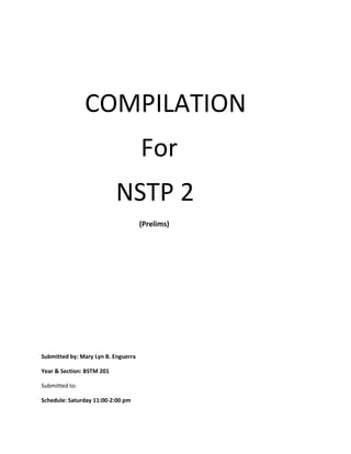 COMPILATION
For
NSTP 2
(Prelims)

Submitted by: Mary Lyn B. Enguerra
Year & Section: BSTM 201
Submitted to:
Schedule: Saturday 11:00-2:00 pm

 
