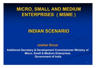 MICRO, SMALL AND MEDIUM
         ENTERPRISES ( MSME )


               INDIAN SCENARIO

                     Jawhar Sircar
Additional Secretary & Development Commissioner Ministry of
             Micro, Small & Medium Enterprises
                     Government of India
                                                         1
 