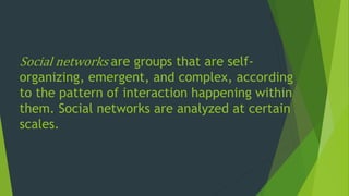 Social networks are groups that are self-
organizing, emergent, and complex, according
to the pattern of interaction happening within
them. Social networks are analyzed at certain
scales.
 