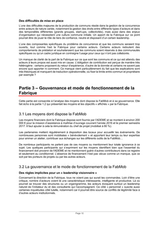 Page 10
Des difficultés de mise en place
L’une des difficultés majeures de la production de communs réside dans la gestion de la concurrence
entre acteurs de nature variée, notamment la gestion des droits entre différents types d’acteurs et dans
des temporalités différentes (grands groupes, start-ups, collectivités), mais aussi dans des enjeux
d’organisation qui nécessitent une culture commune initiale. Un apport de la Fabrique sur ce point
pourrait être de jouer le rôle de tiers de confiance, neutre et disposant d’un certain leadership.
L’une des composantes spécifiques du problème de concurrence et que les communs seraient trop
ouverts, tout comme l’est la Fabrique pour certains acteurs. Certains acteurs redoutent des
comportements de prédation et souhaiteraient que les communs soient réservés à des communautés
spécifiques ou qu’un cadre juridique en contraigne l’usage pour ceux qui n’ont pas collaborés.
Un manque de clarté de la part de la Fabrique sur ce que sont les communs et ce qui est attendu des
acteurs à leurs propos est aussi mis en cause. L'obligation de contribution est perçue de manière très
hétérogène : certains proposent du retour d’expérience, d’autre de la donnée et certains ne savent pas
encore quoi apporter ni comment. Ce manque vient particulièrement du fait que les explications sont
très théoriques et manquent de traduction opérationnelle, où fixer la limite entre commun et propriétaire
par exemple ?
Partie 3 – Gouvernance et mode de fonctionnement de la
Fabrique
Cette partie est consacrée à l’analyse des moyens dont dispose la FabMob et à sa gouvernance. Elle
fait écho à la partie 1.2 qui présentait les moyens et les objectifs « affichés » par la Fabrique.
3.1 Les moyens dont dispose la FabMob
Les moyens financiers dont la Fabrique dispose sont fournis par l’ADEME et se montent à environ 200
000 € pour la mission d’assistance à maîtrise d’ouvrage couvrant l’année 2016 et le premier semestre
2017. Il faut ajouter à cela la rémunération du chef de projet (mobilisé à 80 %).
Les partenaires mettent régulièrement à disposition des locaux pour accueillir les événements. De
nombreuses personnes sont mobilisées « bénévolement » et apportent leur temps ou leur expertise
pour animer un atelier, contribuer aux échanges sur les différents outils de la FabMob…
De nombreux participants ne parlent pas de ces moyens ou mentionnent leur totale ignorance à ce
sujet. Les quelques participants qui s’expriment sur les moyens identifient bien que l’essentiel du
financement doit provenir de l'ADEME et ne mentionnent guère d’autres contributeurs dans ce registre
et seulement au conditionnel. L'absence de financement n'est pas vécue comme un manque, que ce
soit par les porteurs de projets ou par les autres acteurs.
3.2 La gouvernance et le mode de fonctionnement de la FabMob
Des règles implicites pour un « leadership visionnaire »
Concernant la direction de la Fabrique, tous ne voient pas qui aurait les commandes. Loin d’être une
critique, nombre d’acteurs voient là une caractéristique intéressante, intelligente et productive. Là où
pourrait se trouver des structures ou un organigramme, les acteurs évoquent surtout un leadership
naturel de l’initiateur du et des consultants qui l’accompagnent. Ce côté « personnel » suscite aussi
certaines inquiétudes côté tutelle, notamment car il pourrait être source de conflits de légitimité face à
d’autres acteurs institutionnels.
 